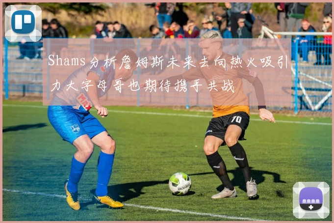 Shams分析詹姆斯未来去向热火吸引力大字母哥也期待携手共战