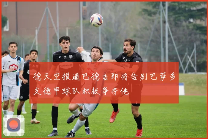 德天空报道巴德吉即将告别巴萨多支德甲球队积极争夺他