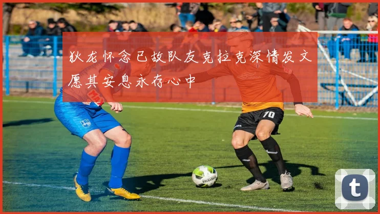 狄龙怀念已故队友克拉克深情发文愿其安息永存心中
