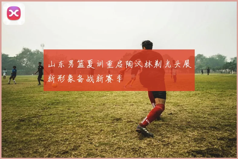 山东男篮夏训重启陶汉林剃光头展新形象备战新赛季