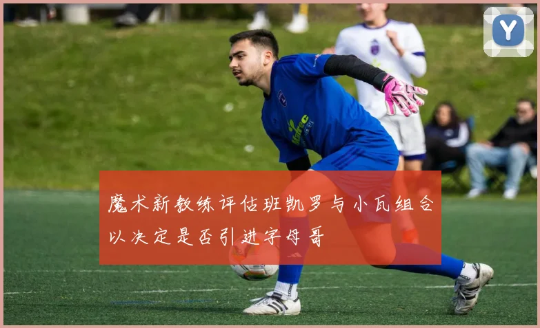 魔术新教练评估班凯罗与小瓦组合以决定是否引进字母哥