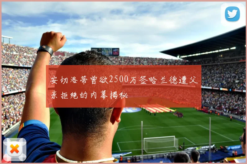 安切洛蒂曾欲2500万签哈兰德遭父亲拒绝的内幕揭秘