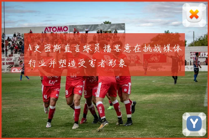 A史密斯直言球员播客意在挑战媒体行业并塑造受害者形象