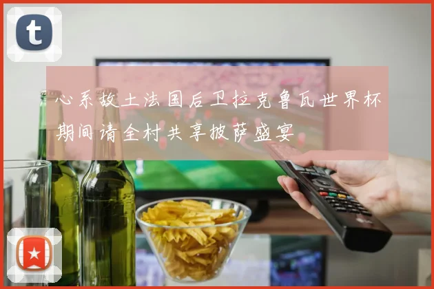 心系故土法国后卫拉克鲁瓦世界杯期间请全村共享披萨盛宴