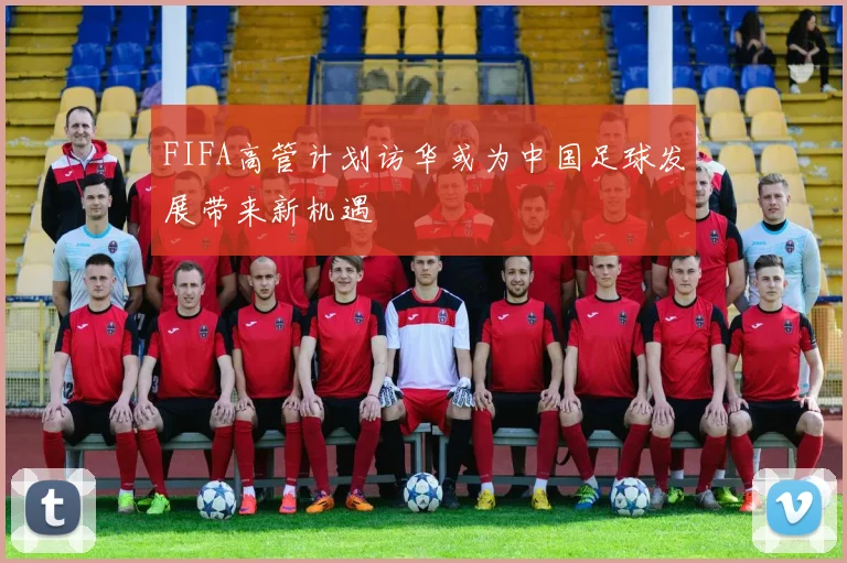 FIFA高管计划访华或为中国足球发展带来新机遇
