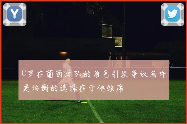 C罗在葡萄牙队的角色引发争议或许更均衡的选择在于他缺席