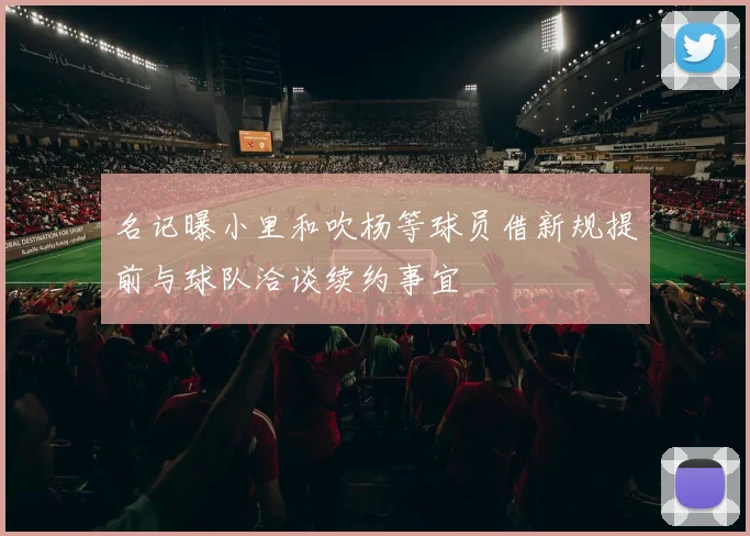 名记曝小里和吹杨等球员借新规提前与球队洽谈续约事宜
