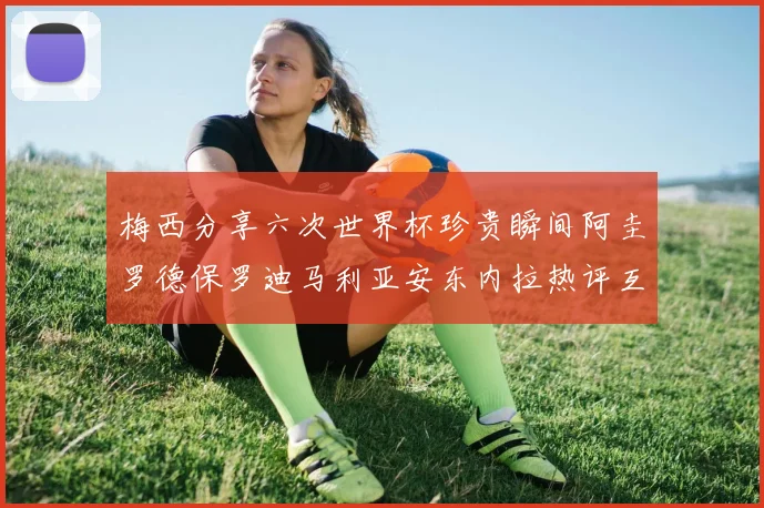 梅西分享六次世界杯珍贵瞬间阿圭罗德保罗迪马利亚安东内拉热评互动