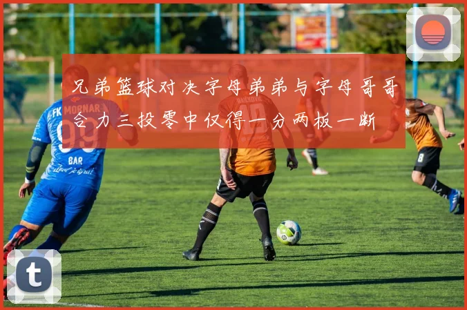 兄弟篮球对决字母弟弟与字母哥哥合力三投零中仅得一分两板一断