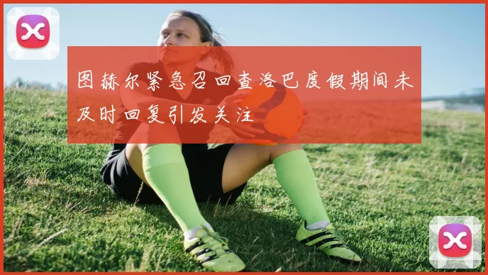 图赫尔紧急召回查洛巴度假期间未及时回复引发关注